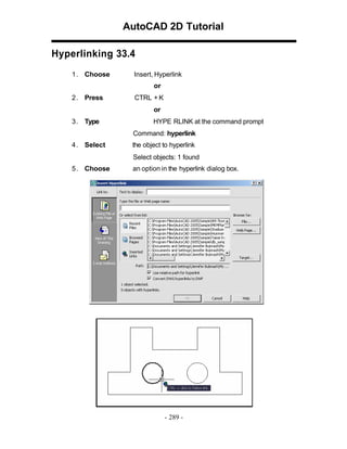 AutoCAD 2D Tutorial
Hyperlinking 33.4
1 . Choose

Insert, Hyperlink
or

2 . Press

CTRL + K
or

3 . Type

HYPE RLINK at the command prompt
Command: hyperlink

4 . Select

the object to hyperlink
Select objects: 1 found

5 . Choose

an option in the hyperlink dialog box.

- 289 -

 