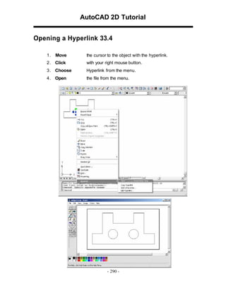 AutoCAD 2D Tutorial
Opening a Hyperlink 33.4
1.

Move

the cursor to the object with the hyperlink.

2 . Click

with your right mouse button.

3 . Choose

Hyperlink from the menu.

4 . Open

the file from the menu.

- 290 -

 