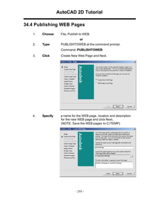 AutoCAD 2D Tutorial
34.4 Publishing WEB Pages
1.

Choose

File, Publish to WEB.
or

2.

Type

PUBLISHTOWEB at the command prompt.
Command: PUBLISHTOWEB

3.

Click

Create New Web Page and Next.

4.

Specify

a name for the WEB page , location and description
for the new WEB page and click Next.
(NOTE: Save the WEB pages to C:TEMP)

- 295 -

 