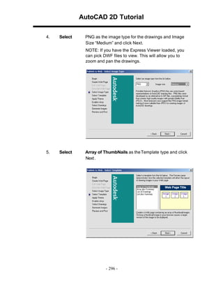AutoCAD 2D Tutorial
4.

Select

PNG as the image type for the drawings and Image
Size “Medium” and click Next.
NOTE: If you have the Express Viewer loaded, you
can pick DWF files to view. This will allow you to
zoom and pan the drawings.

5.

Select

Array of ThumbNails as the Template type and click
Next.

- 296 -

 