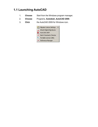 1.1 Launching AutoCAD
1.

Choose

Start from the Windows program manager.

2.

Choose

Programs, Autodesk ,AutoCAD 2009.

3.

Click

the AutoCAD 2009 for Windows icon.

 