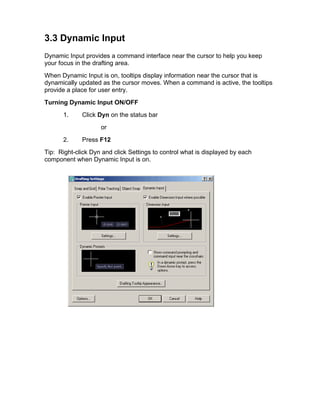 3.3 Dynamic Input
Dynamic Input provides a command interface near the cursor to help you keep
your focus in the drafting area.
When Dynamic Input is on, tooltips display information near the cursor that is
dynamically updated as the cursor moves. When a command is active, the tooltips
provide a place for user entry.
Turning Dynamic Input ON/OFF
1.

Click Dyn on the status bar
or

2.

Press F12

Tip: Right-click Dyn and click Settings to control what is displayed by each
component when Dynamic Input is on.

 