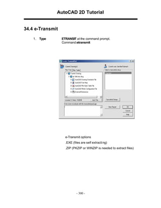 AutoCAD 2D Tutorial

34.4 e-Transmit
1 . Type

ETRANSIT at the command prompt.
Command:etransmit

e-Transmit options
.EXE (files are self extracti ng)
.ZIP (PKZIP or WINZIP is needed to extract files)

- 300 -

 