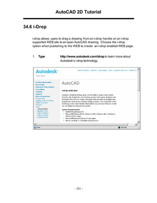 AutoCAD 2D Tutorial
34.6 i-Drop
i-drop allows users to drag a drawing from an i-drop handle on an i-drop
supported WEB site to an open AutoCAD drawing. Choose the i-drop
option when publishing to the WEB to create an i-drop enabled WEB page.
1 . Type

http://www.autodesk.com/idrop to learn more about
Autodesk’s i-drop technology.

- 301 -

 