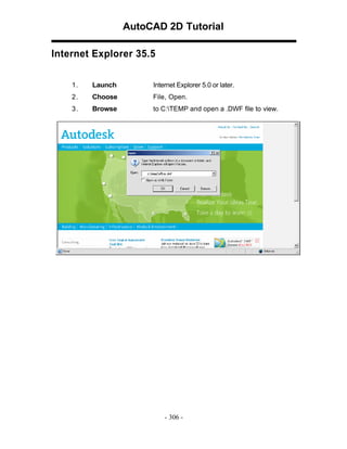 AutoCAD 2D Tutorial
Internet Explorer 35.5
1.

Launch

Internet Explorer 5.0 or later.

2.

Choose

File, Open.

3.

Browse

to C:TEMP and open a .DWF file to view.

- 306 -

 