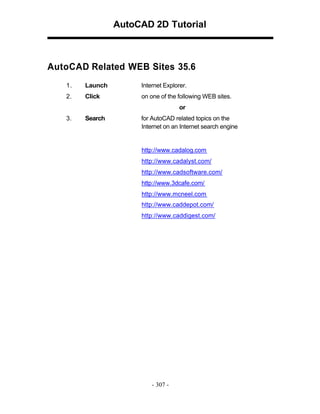 AutoCAD 2D Tutorial

AutoCAD Related WEB Sites 35.6
1.

Launch

Internet Explorer.

2.

Click

on one of the following WEB sites.
or

3.

Search

for AutoCAD related topics on the
Internet on an Internet search engine

http://www.cadalog.com
http://www.cadalyst.com/
http://www.cadsoftware.com/
http://www.3dcafe.com/
http://www.mcneel.com
http://www.caddepot.com/
http://www.caddigest.com/

- 307 -

 