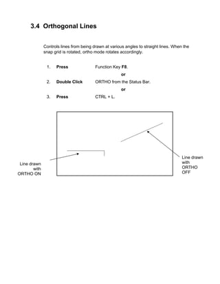 3.4 Orthogonal Lines
Controls lines from being drawn at various angles to straight lines. When the
snap grid is rotated, ortho mode rotates accordingly.

1.

Press

Function Key F8.
or

2.

Double Click

ORTHO from the Status Bar.
or

3.

Line drawn
with
ORTHO ON

Press

CTRL + L.

Line drawn
with
ORTHO
OFF

 