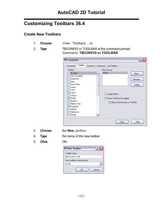 AutoCAD 2D Tutorial
Customizing Toolbars 36.4
Create New Toolbars
1.

Choose

View, Toolbars... or

2.

Type

TBCONFIG or TOOLBAR at the command prompt.
Command: TBCONFIG or TOOLBAR

3.

Choose

the New...button.

4.

Type

the name of the new toolbar.

5.

Click

OK.

- 312 -

 