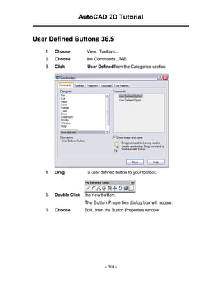 AutoCAD 2D Tutorial
User Defined Buttons 36.5
1.

Choose

View, Toolbars...

2.

Choose

the Commands...TAB.

3.

Click

User Defined from the Categories section.

4.

Drag

a user defined button to your toolbox.

5.

Double Click

the new button.
The Button Properties dialog box will appear.

6.

Choose

Edit...from the Button Properties window.

- 314 -

 