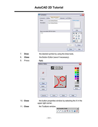 AutoCAD 2D Tutorial

7.

Draw

the desired symbol by using the draw tools.

8.

Close

the Button Editor (save if necessary).

9.

Press

Apply.

10. Close
11. Close

the button properties window by selecting the X in the
upper right corner.
the Toolbars window.

- 315 -

 
