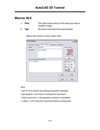 AutoCAD 2D Tutorial

Macros 36.6
1.

Click

Your right mouse button on the button you wish to
modify or create.

2.

Type

the macro command in the macro window.

Macro that inserts a block called chair

TIPS:
• Use ^C ^C to cancel any previous AutoCAD command
• apostrophe (‘) will issue a transparent command
• Use a semicolon (;) to separate a series of commands
• a dash (-) will issue the command without a dialog box.

- 316 -

 