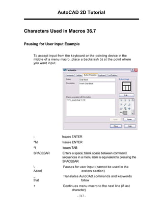 AutoCAD 2D Tutorial

Characters Used in Macros 36.7
Pausing for User Input Example
To accept input from the keyboard or the pointing device in the
middle of a menu macro, place a backslash () at the point where
you want input.

;

Issues ENTER

^M

Issues ENTER

^I

Issues TAB

SPACEBAR

Enters a space; blank space between command
sequences in a menu item is equivalent to pressing the
SPACEBAR


Accel

Pauses for user input (cannot be used in the
erators section)

_
that

Translates AutoCAD commands and keywords
follow

+

Continues menu macro to the next line (if last
character)
- 317 -

 