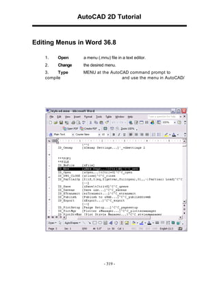 AutoCAD 2D Tutorial

Editing Menus in Word 36.8
1.

Open

a menu (.mnu) file in a text editor.

2.

Change

the desired menu.

3.
Type
compile

MENU at the AutoCAD command prompt to
and use the menu in AutoCAD/

- 319 -

 