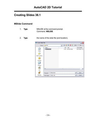 AutoCAD 2D Tutorial
Creating Slides 38.1
MSlide Command
1.

Type

MSLIDE at the command prompt.
Command: MSLIDE

2.

Type

the name of the slide file (and location).

- 326 -

 