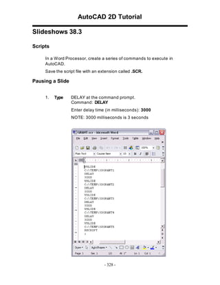 AutoCAD 2D Tutorial
Slideshows 38.3
Scripts
In a W ord Processor, create a series of commands to execute in
AutoCAD.
Save the script file with an extension called .SCR.

Pausing a Slide
1.

Type

DELAY at the command prompt.
Command: DELAY
Enter delay time (in milliseconds): 3000
NOTE: 3000 milliseconds is 3 seconds

- 328 -

 