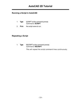 AutoCAD 2D Tutorial
Running a Script in AutoCAD

1.

Type

SCRIPT at the command prompt.
Command: SCRIPT

2.

Pick

the script name to run.

Repeating a Script

1.

Type

RSCRIPT at the command prompt.
Command: RSCRIPT
This will repeat the script command lines continuously.

- 329 -

 