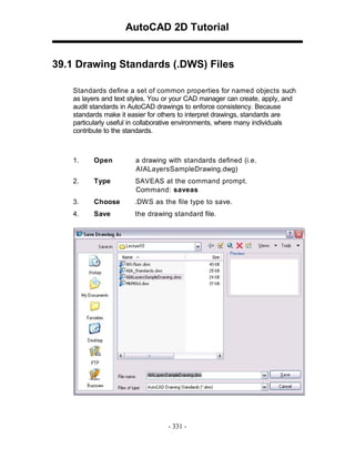 AutoCAD 2D Tutorial

39.1 Drawing Standards (.DWS) Files
Standards define a set of common properties for named objects such
as layers and text styles. You or your CAD manager can create, apply, and
audit standards in AutoCAD drawings to enforce consistency. Because
standards make it easier for others to interpret drawings, standards are
particularly useful in collaborative environments, where many individuals
contribute to the standards.

1.

Open

a drawing with standards defined (i.e.
AIALayersSampleDrawing.dwg)

2.

Type

SAVEAS at the command prompt.
Command: saveas

3.

Choose

.DW S as the file type to save.

4.

Save

the drawing standard file.

- 331 -

 