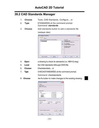 AutoCAD 2D Tutorial
39.2 CAD Standards Manager
1.

Choose

Tools, CAD Standards, Configure... or

2.

Type

STANDARDS at the command prompt.
Command: standards

3.

Choose

Add standards button to add a standards file
(aialayer.dws)

4.

Open

a drawing to check its standards (i.e. HBH-G.dwg)

5.

Load

the CAD standards AIALayer.DWS file.

6.

Choose

Checkstandads... or

7.

Type

CHECKSTANDARDS at the command prompt.
Command: checkstandards

8. Choose

the fix button to make changes to the existing drawing.

- 332 -

 