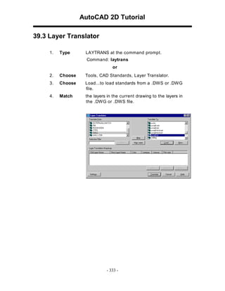 AutoCAD 2D Tutorial
39.3 Layer Translator
1.

Type

LAYTRANS at the command prompt.
Command: laytrans
or

2.

Choose

Tools, CAD Standards, Layer Translator.

3.

Choose

Load...to load standards from a .DW S or .DW G
file.

4.

Match

the layers in the current drawing to the layers in
the .DW G or .DW S file.

- 333 -

 
