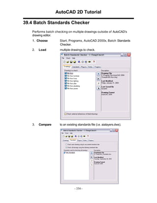AutoCAD 2D Tutorial
39.4 Batch Standards Checker
Performs batch checking on multiple drawings outside of AutoCAD’s
drawing editor.
1. Choose

Start, Programs, AutoCAD 2000x, Batch Standards
Checker.

2.

Load

multiple drawings to check.

3.

Compare

to an existing standards file (i.e. aialayers.dws).

- 334 -

 