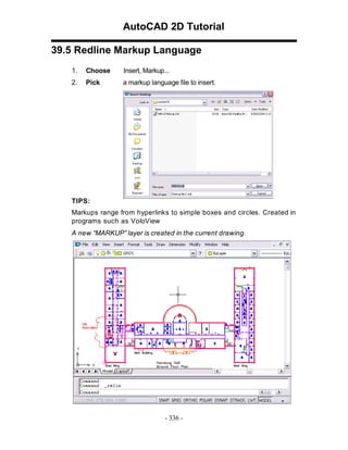 AutoCAD 2D Tutorial
39.5 Redline Markup Language
1.

Choose

Insert, Markup...

2.

Pick

a markup language file to insert.

TIPS:
Markups range from hyperlinks to simple boxes and circles. Created in
programs such as VoloView
A new “MARKUP” layer is created in the current drawing.

- 336 -

 