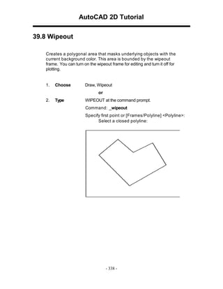 AutoCAD 2D Tutorial
39.8 Wipeout
Creates a polygonal area that masks underlying objects with the
current background color. This area is bounded by the wipeout
frame. You can turn on the wipeout frame for editing and turn it off for
plotting.

1.

Choose

Draw, Wipeout
or

2.

Type

WIPEOUT at the command prompt.
Command: _wipeout
Specify first point or [Frames/Polyline] <Polyline>:
Select a closed polyline:

- 338 -

 