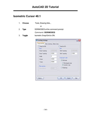 AutoCAD 2D Tutorial

Isometric Cursor 40.1
1.

Choose

Tools, Drawing Aids...
or

2.

Type

DDRMODES at the command prompt.
Command: DDRMODES

3.

Toggle

Isometric Snap/Grid to ON.

- 340 -

 