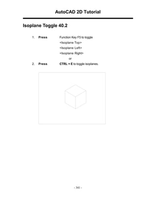 AutoCAD 2D Tutorial
Isoplane Toggle 40.2
1.

Press

Function Key F5 to toggle
<Isoplane Top>
<Isoplane Left>
<Isoplane Right>
or

2.

Press

CTRL + E to toggle isoplanes.

- 341 -

 