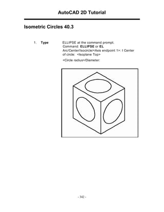 AutoCAD 2D Tutorial
Isometric Circles 40.3
1.

Type

ELLIPSE at the command prompt.
Command: ELLIPSE or EL
Arc/Center/Isocircle/<Axis endpoint 1>: I Center
of circle: <Isoplane Top>
<Circle radius>/Diameter:

- 342 -

 