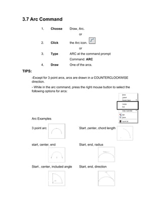 3.7 Arc Command
1.

Choose

Draw, Arc.
or

2.

Click

the Arc icon.
or

3.

Type

ARC at the command prompt
Command: ARC

4.

Draw

One of the arcs.

TIPS:
-Except for 3 point arcs, arcs are drawn in a COUNTERCLOCKWISE
direction.
- While in the arc command, press the right mouse button to select the
following options for arcs:

Arc Examples
3 point arc

Start ,center, chord length

start, center, end

Start, end, radius

Start , center, included angle

Start, end, direction

 