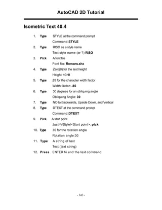 AutoCAD 2D Tutorial
Isometric Text 40.4
1.

Type

STYLE at the command prompt
Command:STYLE

2.

Type

RISO as a style name
Text style name (or ?) RISO

3.

Pick

A font file
Font file: Romans.shx

4.

Type

Zero(0) for the text height
Height <0>0

5.

Type

.85 for the character width factor
Width factor: .85

6.

Type

30 degrees for an obliquing angle
Obliquing Angle: 30

7.

Type

NO to Backwards, Upside Down, and Vertical

8.

Type

DTEXT at the command prompt
Command:DTEXT

9.

Pick

A start point
Justify/Style/<Start point>: pick

10. Type

30 for the rotation angle
Rotation angle:30

11. Type

A string of text
Text:(text string)

12. Press ENTER to end the text command

- 343 -

 