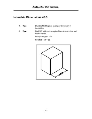 AutoCAD 2D Tutorial

Isometric Dimensions 40.5
1.

Type

DIMALIGNED to place an aligned dimension in
isometrics

2.

Type

DIMEDIT oblique the angle of the dimension line and
rotate the text.
Oblique Angle = -30
Rotated Text = 30

- 345 -

 