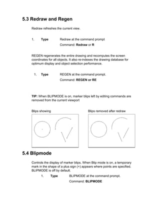 5.3 Redraw and Regen
Redraw refreshes the current view.

1.

Type

Redraw at the command prompt
Command: Redraw or R

REGEN regenerates the entire drawing and recomputes the screen
coordinates for all objects. It also re-indexes the drawing database for
optimum display and object selection performance.

1.

Type

REGEN at the command prompt.
Command: REGEN or RE

TIP: When BLIPMODE is on, marker blips left by editing commands are
removed from the current viewport

Blips showing

Blips removed after redraw

5.4 Blipmode
Controls the display of marker blips. When Blip mode is on, a temporary
mark in the shape of a plus sign (+) appears where points are specified.
BLIPMODE is off by default.
1.

Type

BLIPMODE at the command prompt.
Command: BLIPMODE

 