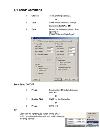 6.1 SNAP Command
1.

Choose

Tools, Drafting Settings...
or

2.

Type

SNAP at the command prompt.
Command: SNAP or SN

3.

Type

One of the following options: Snap
spacing or
[ON/OFF/Aspect/Style/Type]:

Turn Snap On/OFF
1.

Press

Function Key F9 to turn the snap
ON/OFF.
or

2.

Double Click

SNAP on the Status Bar.
or

3.

Press

CTRL + B.

TIP:

Click with the right mouse button on the SNAP
option from the status bar as a shortcut to changing
the snap settings.

 