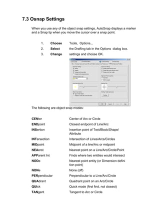 7.3 Osnap Settings
When you use any of the object snap settings, AutoSnap displays a marker
and a Snap tip when you move the cursor over a snap point.

1.

Choose

Tools, Options...

2.

Select

the Drafting tab in the Options dialog box.

3.

Change

settings and choose OK.

The following are object snap modes:

CENter

Center of Arc or Circle

ENDpoint

Closest endpoint of Line/Arc

INSertion

Insertion point of Text/Block/Shape/
Attribute

INTersection

Intersection of Lines/Arcs/Circles

MIDpoint

Midpoint of a line/Arc or midpoint

NEAerst

Nearest point on a Line/Arc/Circle/Point

APParent Int

Finds where two entities would intersect

NODe

Nearest point entity (or Dimension defini
tion point)

NONe

None (off)

PERpendicular

Perpendicular to a Line/Arc/Circle

QUAdrant

Quadrant point on an Arc/Circle

QUIck

Quick mode (first find, not closest)

TANgent

Tangent to Arc or Circle

 