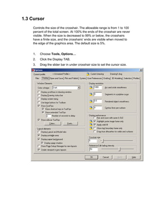 1.3 Cursor
Controls the size of the crosshair. The allowable range is from 1 to 100
percent of the total screen. At 100% the ends of the crosshair are never
visible. When the size is decreased to 99% or below, the crosshairs
have a finite size, and the crosshairs’ ends are visible when moved to
the edge of the graphics area. The default size is 5%.

1.

Choose Tools, Options…

2.

Click the Display TAB.

3.

Drag the slider bar in under crosshair size to set the cursor size.

 