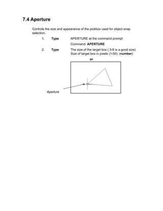 7.4 Aperture
Controls the size and appearance of the pickbox used for object snap
selection.
1.

Type

APERTURE at the command prompt
Command: APERTURE

2.

Type

The size of the target box ( 3-8 is a good size)
Size of target box in pixels (1-50): (number)
or

Aperture

 