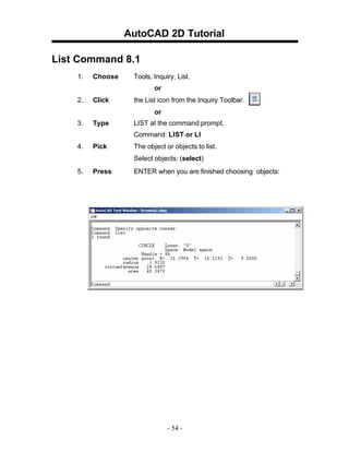 AutoCAD 2D Tutorial
List Command 8.1
1.

Choose

Tools, Inquiry, List.
or

2.

Click

the List icon from the Inquiry Toolbar.
or

3.

Type

LIST at the command prompt.
Command: LIST or LI

4.

Pick

The object or objects to list.
Select objects: (select)

5.

Press

ENTER when you are finished choosing objects:

- 54 -

 
