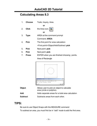 AutoCAD 2D Tutorial
Calculating Areas 8.3
1.

Choose

Tools, Inquiry, Area.
or

2.

Click

the Area icon.
or

3.

Type

AREA at the command prompt
Command: AREA

4.

Pick

The first point for area calculation
<First point>/Object/Add/Subtract: pick

5.

Pick

Next point: pick

6.

Pick

Next point: pick

7.

Press

ENTER when you are finished choosing points.
Area of Rectangle

Object

Allows user to pick an object to calculate
area (circle or polyline).

Add

Adds separate areas for a total area calculation

Subtract

Subtracts areas from each other.

TIPS:
Be sure to use Object Snaps with the MEASURE command
To subtract an area, you must first be in “add” mode to add the first area.

- 56 -

 