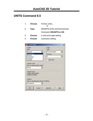 AutoCAD 2D Tutorial
UNITS Command 8.5
1.

Choose

Format, Units...
or

2.

Type

DDUNITS at the command prompt.
Command: DDUNITS or UN

3.

Choose

a units and angle setting.

4.

Choose

a precision setting.

- 58 -

 