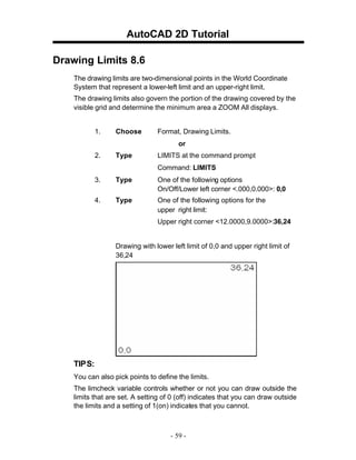 AutoCAD 2D Tutorial
Drawing Limits 8.6
The drawing limits are two-dimensional points in the World Coordinate
System that represent a lower-left limit and an upper-right limit.
The drawing limits also govern the portion of the drawing covered by the
visible grid and determine the minimum area a ZOOM All displays.

1.

Choose

Format, Drawing Limits.
or

2.

Type

LIMITS at the command prompt
Command: LIMITS

3.

Type

One of the following options
On/Off/Lower left corner <.000,0.000>: 0,0

4.

Type

One of the following options for the
upper right limit:
Upper right corner <12.0000,9.0000>:36,24

Drawing with lower left limit of 0,0 and upper right limit of
36,24

TIP S:
You can also pick points to define the limits.
The limcheck variable controls whether or not you can draw outside the
limits that are set. A setting of 0 (off) indicates that you can draw outside
the limits and a setting of 1(on) indicates that you cannot.

- 59 -

 