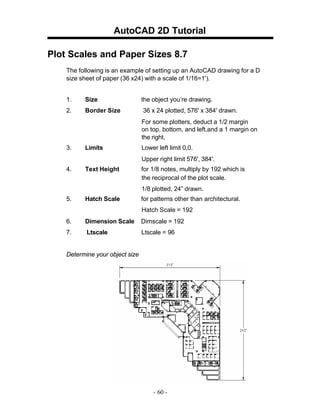 AutoCAD 2D Tutorial
Plot Scales and Paper Sizes 8.7
The following is an example of setting up an AutoCAD drawing for a D
size sheet of paper (36 x24) with a scale of 1/16=1').
1.

Size

the object you’re drawing.

2.

Border Size

36 x 24 plotted, 576' x 384' drawn.
For some plotters, deduct a 1/2 margin
on top, bottom, and left,and a 1 margin on
the right.

3.

Limits

Lower left limit 0,0.
Upper right limit 576', 384'.

4.

Text Height

for 1/8 notes, multiply by 192 which is
the reciprocal of the plot scale.
1/8 plotted, 24” drawn.

5.

Hatch Scale

for patterns other than architectural.
Hatch Scale = 192

6.

Dimension Scale

Dimscale = 192

7.

Ltscale

Ltscale = 96

Determine your object size

- 60 -

 