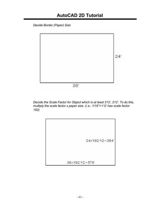 AutoCAD 2D Tutorial
Decide Border (Paper) Size

Decide the Scale Factor for Object which is at least 212’, 212’. To do this,
multiply the scale factor x paper size. (i.e.: 1/16”=1’-0’ has scale factor
192)

- 61 -

 