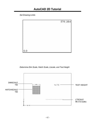 AutoCAD 2D Tutorial
Set Drawing Limits

Determine Dim Scale, Hatch Scale, Ltscale, and Text Height

DIMSCALE
192

TEXT HEIGHT

HATCHSCALE
192

LTSCALE
96 (1/2 scale)

- 62 -

 