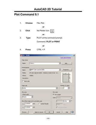 AutoCAD 2D Tutorial
Plot Command 9.1
1.

Choose

File, Plot.
or

2.

Click

the Plotter icon.
or

3.

Type

PLOT at the command prompt.
Command: PLOT or PRINT
or

4.

Press

CTRL + P

- 64 -

 