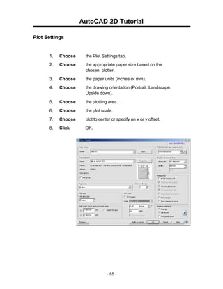 AutoCAD 2D Tutorial
Plot Settings

1.

Choose

the Plot Settings tab.

2.

Choose

the appropriate paper size based on the
chosen plotter.

3.

Choose

the paper units (inches or mm).

4.

Choose

the drawing orientation (Portrait, Landscape,
Upside down).

5.

Choose

the plotting area.

6.

Choose

the plot scale.

7.

Choose

plot to center or specify an x or y offset.

8.

Click

OK.

- 65 -

 