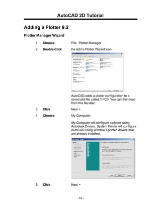 AutoCAD 2D Tutorial
Adding a Plotter 9.2
Plotter Manager Wizard
1.

Choose

File, Plotter Manager

2.

Double-Click

the Add a Plotter Wizard icon.

AutoCAD adds a plotter configuration to a
saved plot file called ?.PC3. You can then load
from this file later.
3.

Click

Next >

4.

Choose

My Computer.
My Computer will configure a plotter using
Autodesk Drivers. System Printer will configure
AutoCAD using Window’s printer drivers that
are already installed.

5.

Click

Next >

- 66 -

 