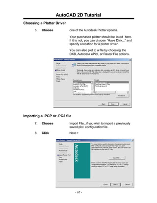 AutoCAD 2D Tutorial
Choosing a Plotter Driver
6.

Choose

one of the Autodesk Plotter options.
Your purchased plotter should be listed here.
If it is not, you can choose “Have Disk...” and
specify a location for a plotter driver.
You can also plot to a file by choosing the
DXB, Autodesk ePlot, or Raster File options.

Importing a .PCP or .PC2 file
7.

Choose

Import File...if you wish to import a previously
saved plot configuration file.

8.

Click

Next >

- 67 -

 