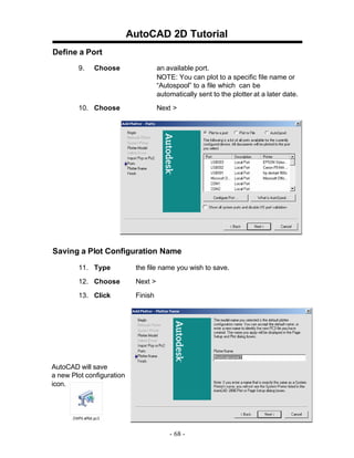 AutoCAD 2D Tutorial
Define a Port
9.

Choose

an available port.
NOTE: You can plot to a specific file name or
“Autospool” to a file which can be
automatically sent to the plotter at a later date.

10. Choose

Next >

Saving a Plot Configuration Name
11. Type

the file name you wish to save.

12. Choose

Next >

13. Click

Finish

AutoCAD will save
a new Plot configuration
icon.

- 68 -

 