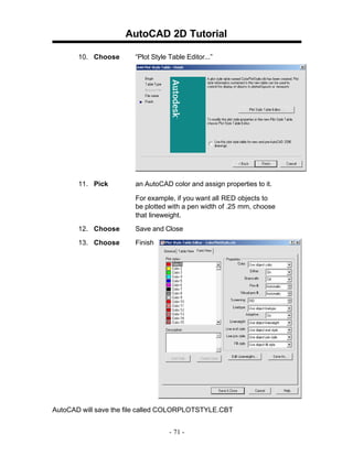 AutoCAD 2D Tutorial
10. Choose

“Plot Style Table Editor...”

11. Pick

an AutoCAD color and assign properties to it.
For example, if you want all RED objects to
be plotted with a pen width of .25 mm, choose
that lineweight.

12. Choose

Save and Close

13. Choose

Finish

AutoCAD will save the file called COLORPLOTSTYLE.CBT
- 71 -

 